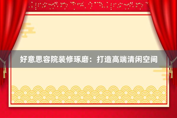好意思容院装修琢磨：打造高端清闲空间