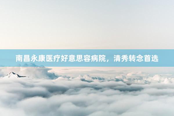 南昌永康医疗好意思容病院，清秀转念首选